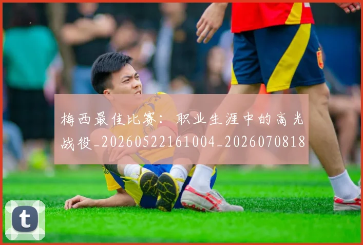 梅西最佳比赛：职业生涯中的高光战役_20260522161004_20260708185947_20260731181607