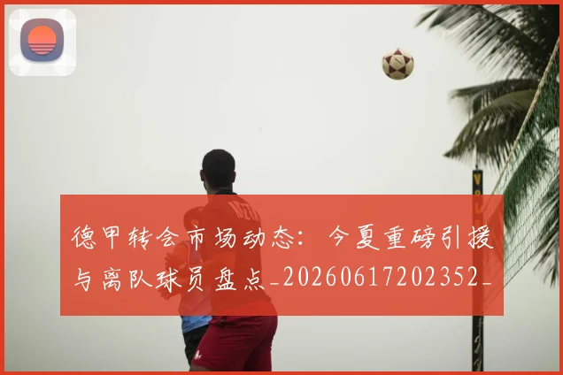 德甲转会市场动态：今夏重磅引援与离队球员盘点_20260617202352_20260722162650