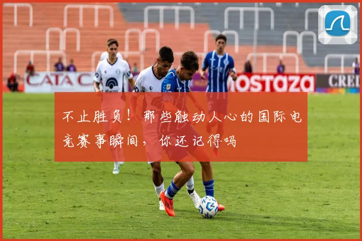 不止胜负！那些触动人心的国际电竞赛事瞬间，你还记得吗