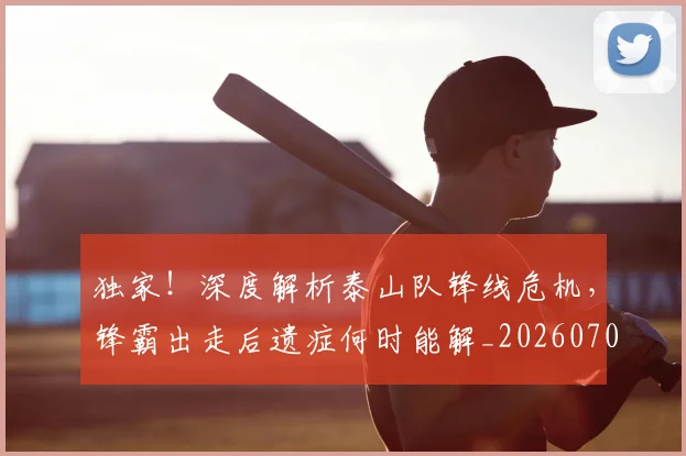 独家！深度解析泰山队锋线危机，锋霸出走后遗症何时能解_20260708191259
