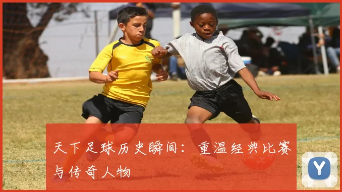 天下足球历史瞬间：重温经典比赛与传奇人物