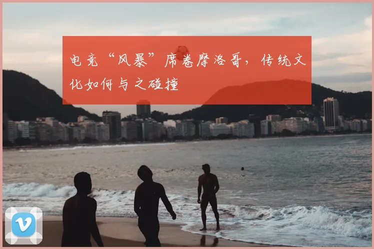 电竞“风暴”席卷摩洛哥，传统文化如何与之碰撞