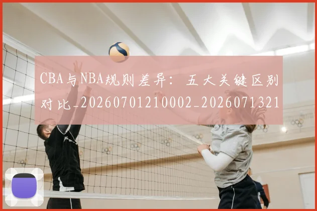 CBA与NBA规则差异：五大关键区别对比_20260701210002_20260713214303