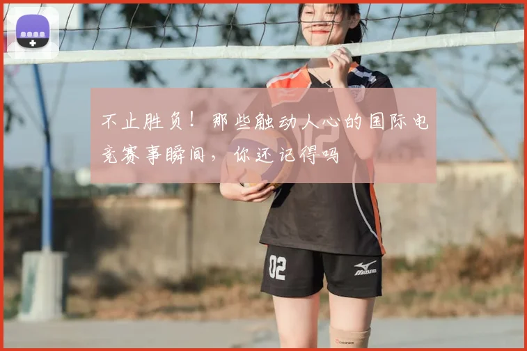 不止胜负！那些触动人心的国际电竞赛事瞬间，你还记得吗