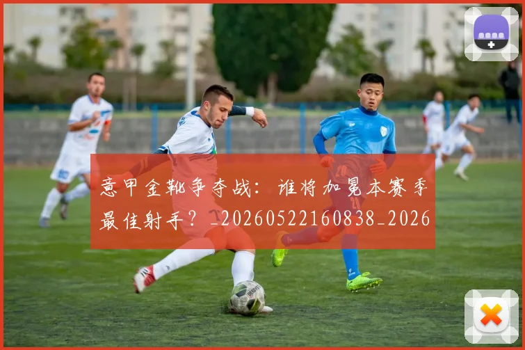 意甲金靴争夺战：谁将加冕本赛季最佳射手？_20260522160838_20260707013047