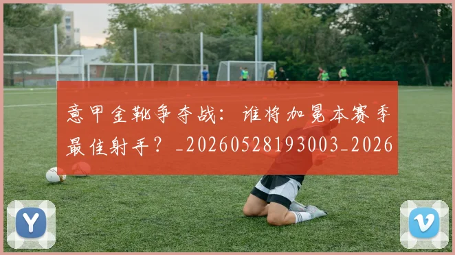 意甲金靴争夺战：谁将加冕本赛季最佳射手？_20260528193003_20260707013049