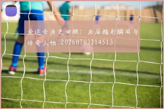 全运会历史回顾：历届精彩瞬间与传奇人物_20260703214513
