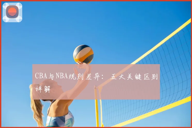 CBA与NBA规则差异:五大关键区别详解