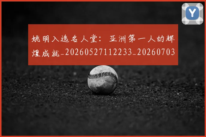 姚明入选名人堂：亚洲第一人的辉煌成就_20260527112233_20260703232550_20260720191433