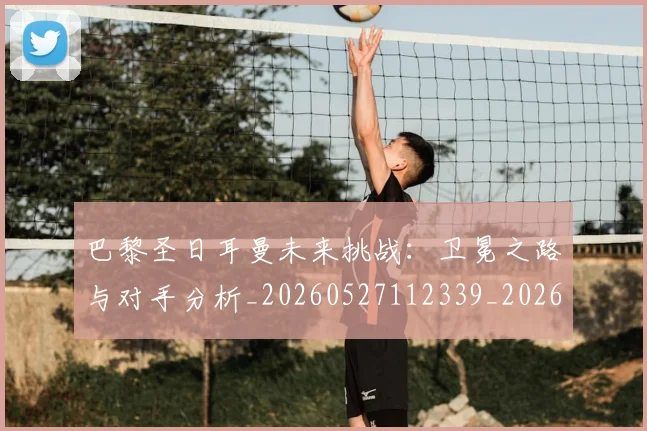 巴黎圣日耳曼未来挑战：卫冕之路与对手分析_20260527112339_20260704171113