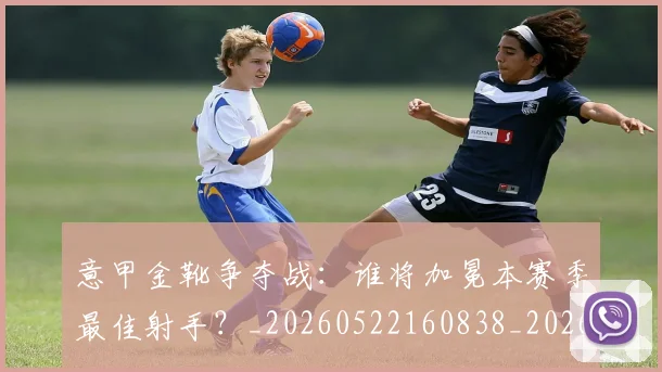 意甲金靴争夺战：谁将加冕本赛季最佳射手？_20260522160838_20260707013047