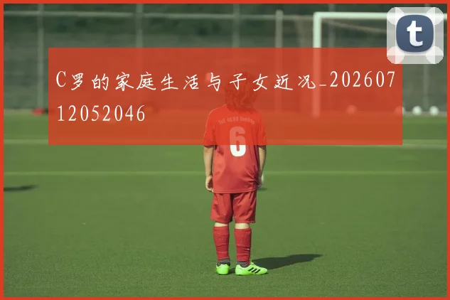 C罗的家庭生活与子女近况_20260712052046