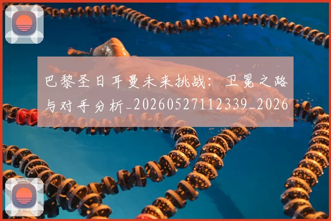 巴黎圣日耳曼未来挑战：卫冕之路与对手分析_20260527112339_20260704171113