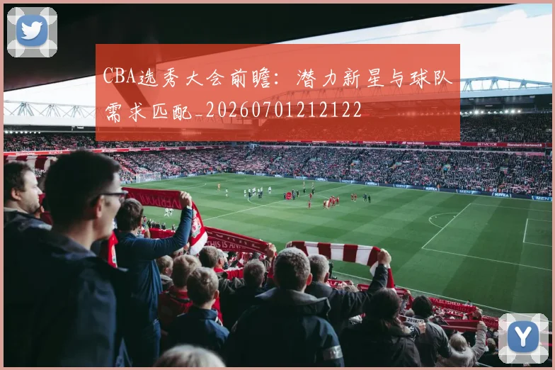 CBA选秀大会前瞻：潜力新星与球队需求匹配_20260701212122
