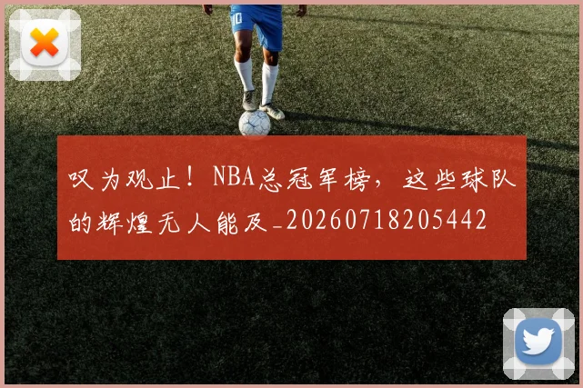 叹为观止！NBA总冠军榜，这些球队的辉煌无人能及_20260718205442