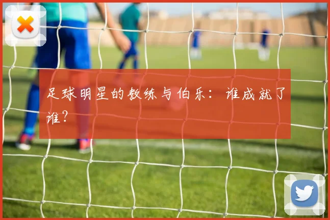 足球明星的教练与伯乐:谁成就了谁?