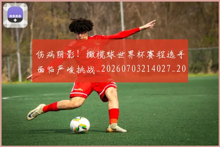 伤病阴影！橄榄球世界杯赛程选手面临严峻挑战_20260703214027_20260718003439