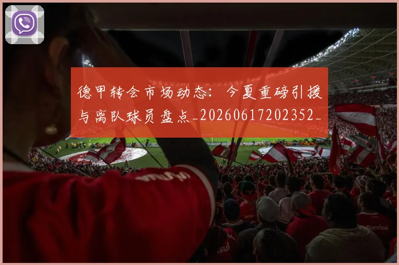 德甲转会市场动态:今夏重磅引援与离队球员盘点_20260617202352_20260722162650