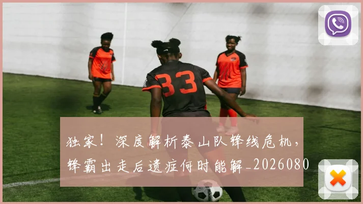 独家！深度解析泰山队锋线危机，锋霸出走后遗症何时能解_20260802155935