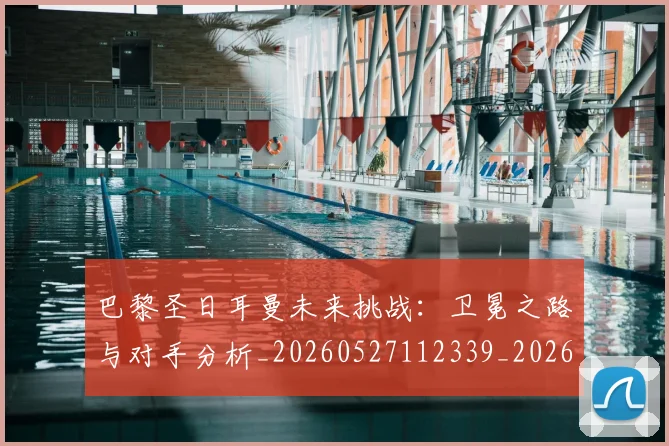 巴黎圣日耳曼未来挑战：卫冕之路与对手分析_20260527112339_20260704171113_20260722154311