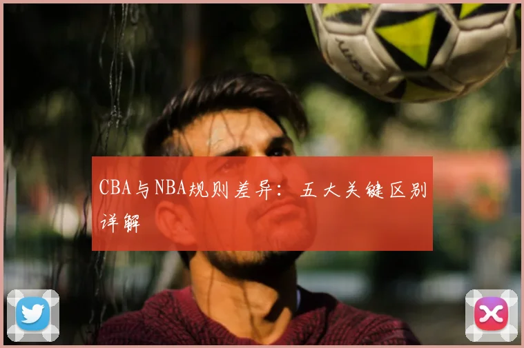 CBA与NBA规则差异：五大关键区别详解