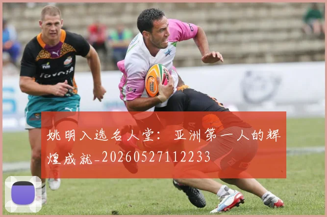 姚明入选名人堂：亚洲第一人的辉煌成就_20260527112233
