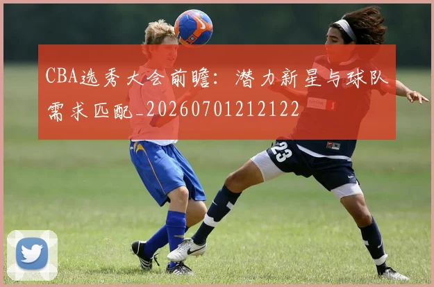 CBA选秀大会前瞻：潜力新星与球队需求匹配_20260701212122