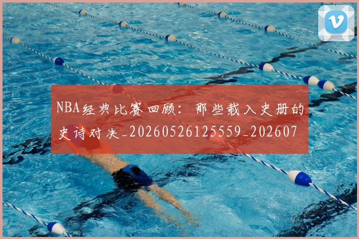 NBA经典比赛回顾：那些载入史册的史诗对决_20260526125559_20260702171357_20260714214451